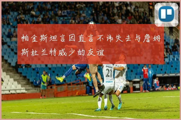 帕金斯坦言因直言不讳失去与詹姆斯杜兰特威少的友谊