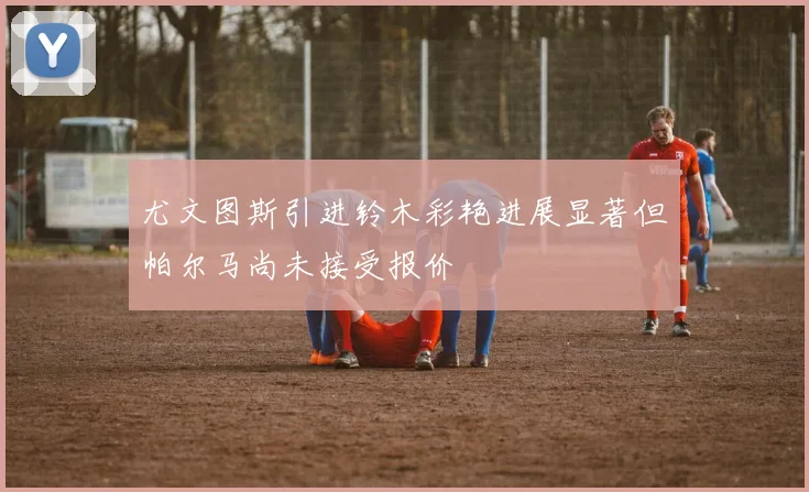 尤文图斯引进铃木彩艳进展显著但帕尔马尚未接受报价