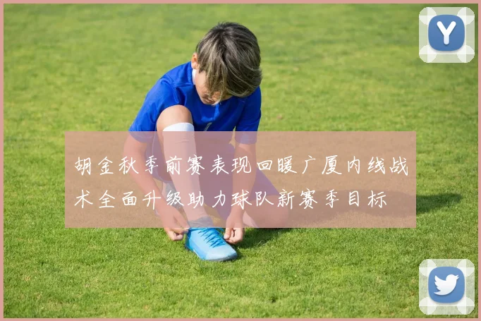 胡金秋季前赛表现回暖广厦内线战术全面升级助力球队新赛季目标