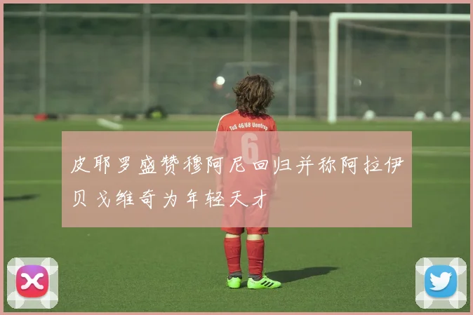 皮耶罗盛赞穆阿尼回归并称阿拉伊贝戈维奇为年轻天才