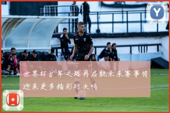 世界杯扩军之路再启航未来赛事将迎来更多精彩对决吗