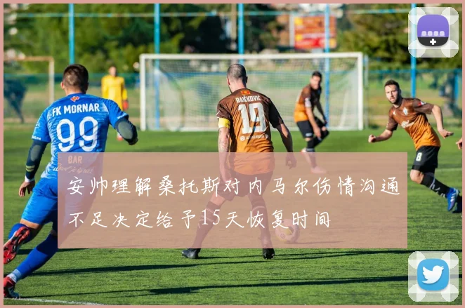 安帅理解桑托斯对内马尔伤情沟通不足决定给予15天恢复时间