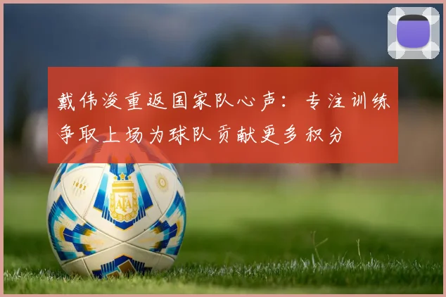 戴伟浚重返国家队心声：专注训练争取上场为球队贡献更多积分