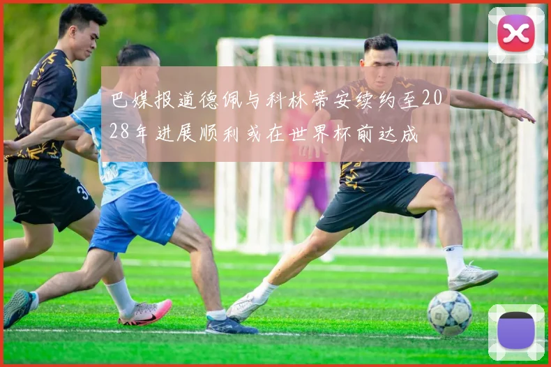 巴媒报道德佩与科林蒂安续约至2028年进展顺利或在世界杯前达成