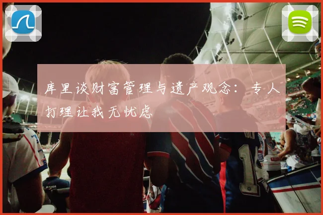 库里谈财富管理与遗产观念：专人打理让我无忧虑