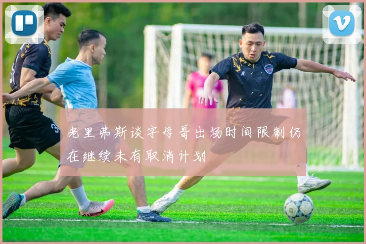 老里弗斯谈字母哥出场时间限制仍在继续未有取消计划