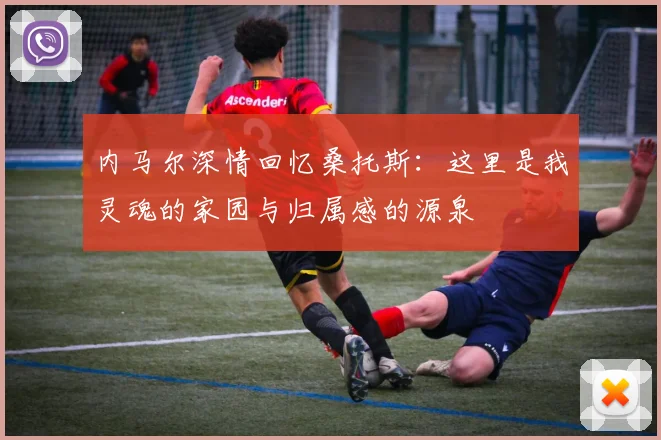 内马尔深情回忆桑托斯：这里是我灵魂的家园与归属感的源泉