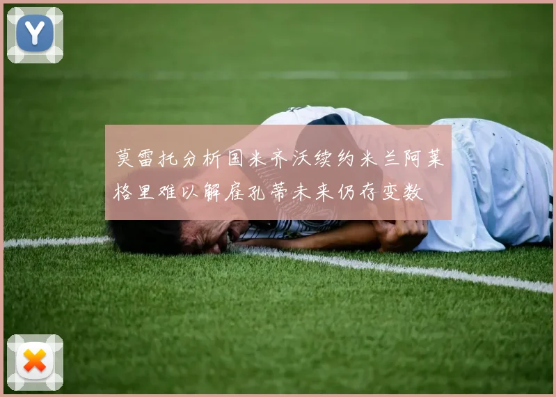 莫雷托分析国米齐沃续约米兰阿莱格里难以解雇孔蒂未来仍存变数