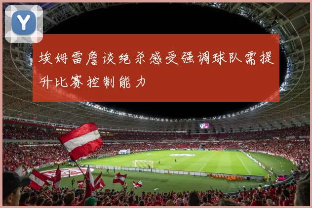 埃姆雷詹谈绝杀感受强调球队需提升比赛控制能力