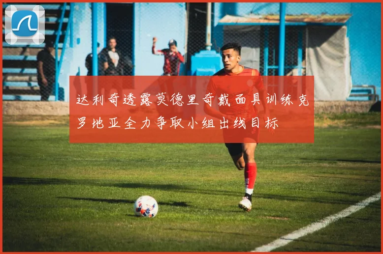 达利奇透露莫德里奇戴面具训练克罗地亚全力争取小组出线目标