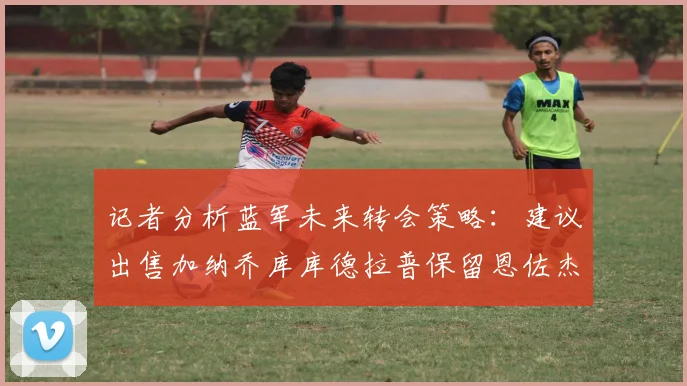 记者分析蓝军未来转会策略：建议出售加纳乔库库德拉普保留恩佐杰克逊
